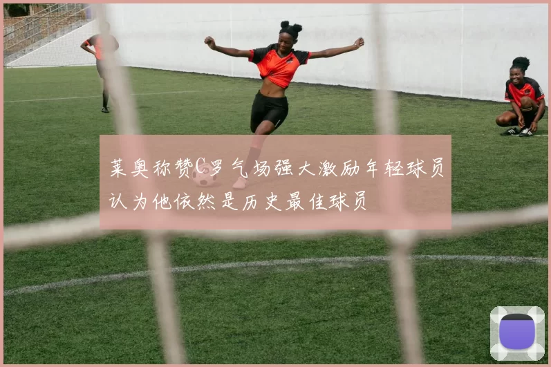 莱奥称赞C罗气场强大激励年轻球员认为他依然是历史最佳球员