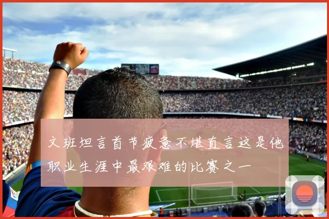文班坦言首节疲惫不堪直言这是他职业生涯中最艰难的比赛之一